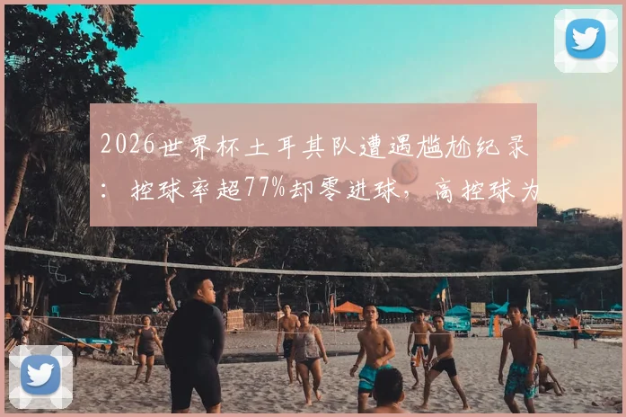 2026世界杯土耳其队遭遇尴尬纪录：控球率超77%却零进球，高控球为何难破门？