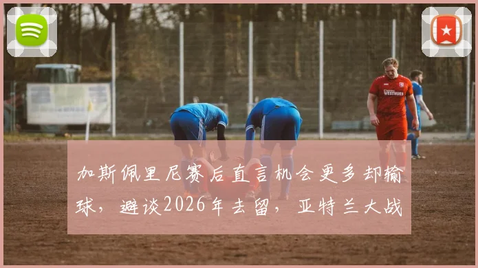 加斯佩里尼赛后直言机会更多却输球，避谈2026年去留，亚特兰大战术短板在哪？