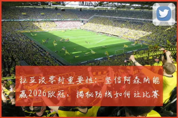 拉亚谈零封重要性:坚信阿森纳能赢2026欧冠,揭秘防线如何让比赛变简单