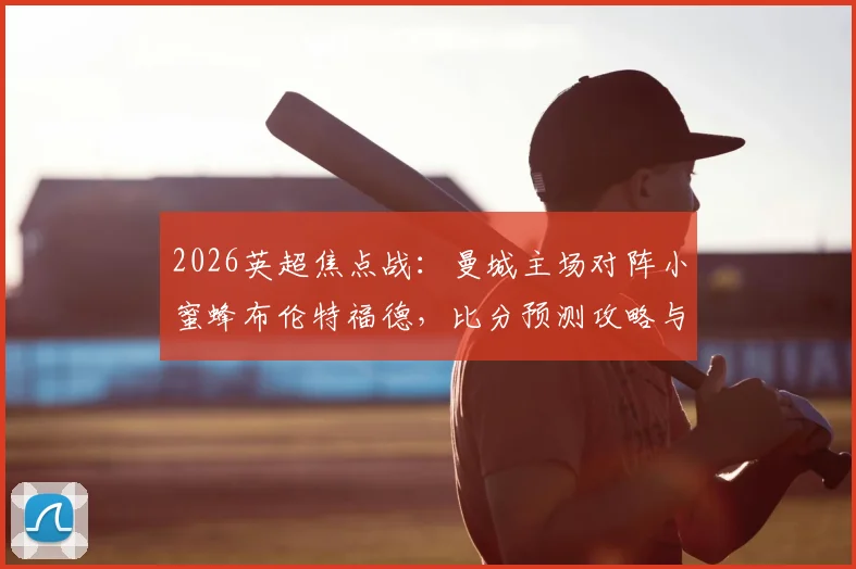 2026英超焦点战:曼城主场对阵小蜜蜂布伦特福德,比分预测攻略与雷速咪咕联合活动参与指南