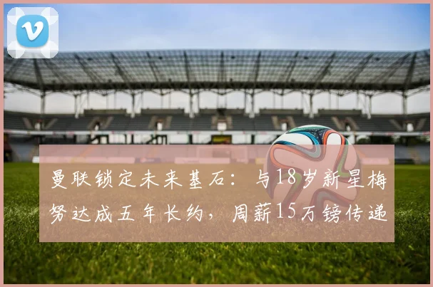 曼联锁定未来基石:与18岁新星梅努达成五年长约,周薪15万镑传递何种信号?
