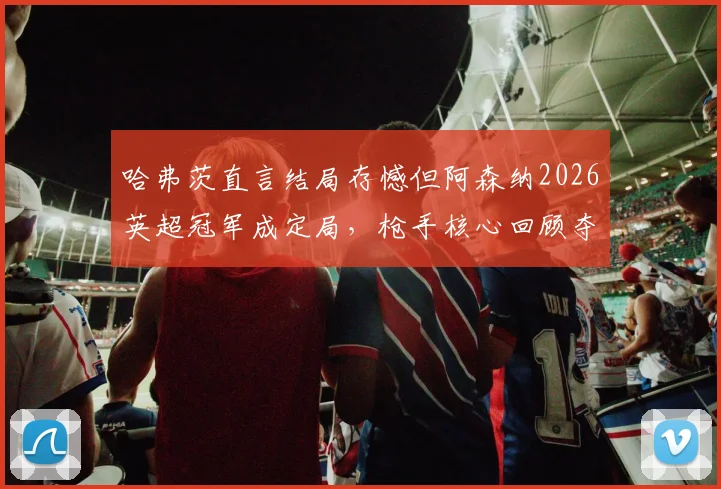 哈弗茨直言结局存憾但阿森纳2026英超冠军成定局,枪手核心回顾夺冠征程与个人心路