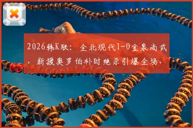2026韩K联:全北现代1-0金泉尚武,新援奥罗伯补时绝杀引爆全场,附完整比赛数据与技术分析