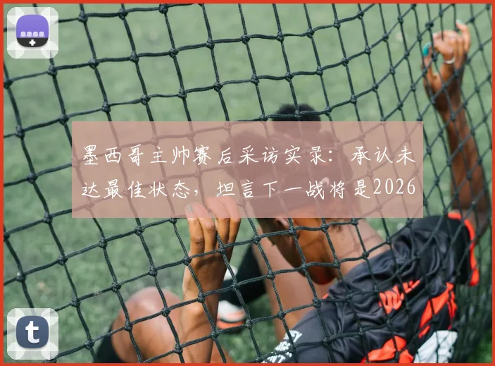 墨西哥主帅赛后采访实录:承认未达最佳状态,坦言下一战将是2026世界杯生涯最关键一役