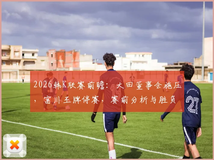 2026韩K联赛前瞻：大田董事会施压，富川王牌停赛，赛前分析与胜负关键解读