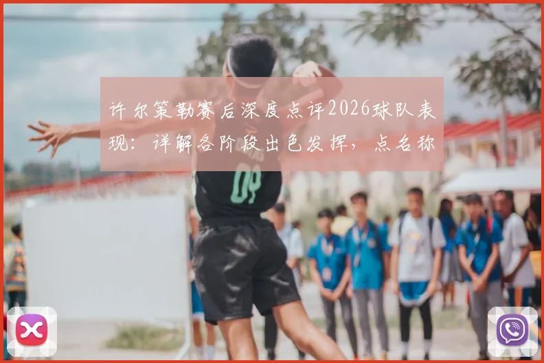 许尔策勒赛后深度点评2026球队表现：详解各阶段出色发挥，点名称赞核心球员引以为傲