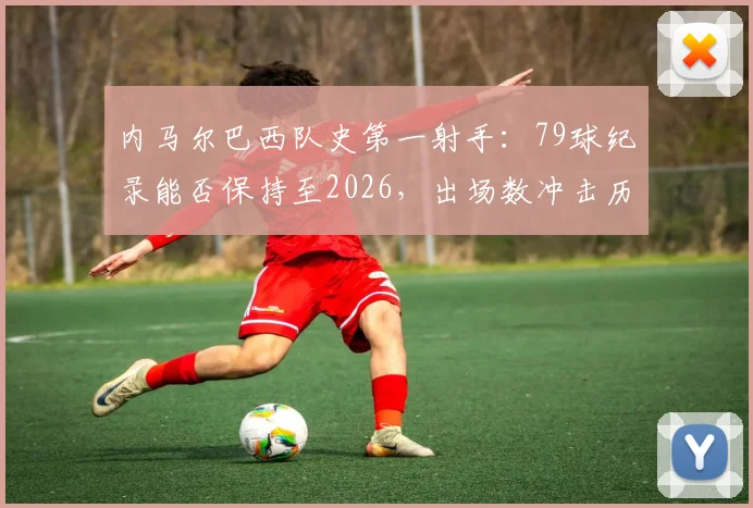 内马尔巴西队史第一射手：79球纪录能否保持至2026，出场数冲击历史第一前景分析