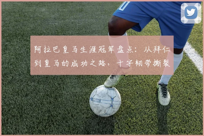 阿拉巴皇马生涯冠军盘点：从拜仁到皇马的成功之路，十字韧带撕裂后他如何感谢球迷？