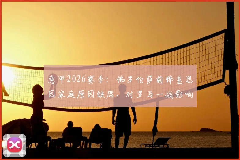 意甲2026赛季：佛罗伦萨前锋基恩因家庭原因缺席，对罗马一战影响解析与战术前瞻