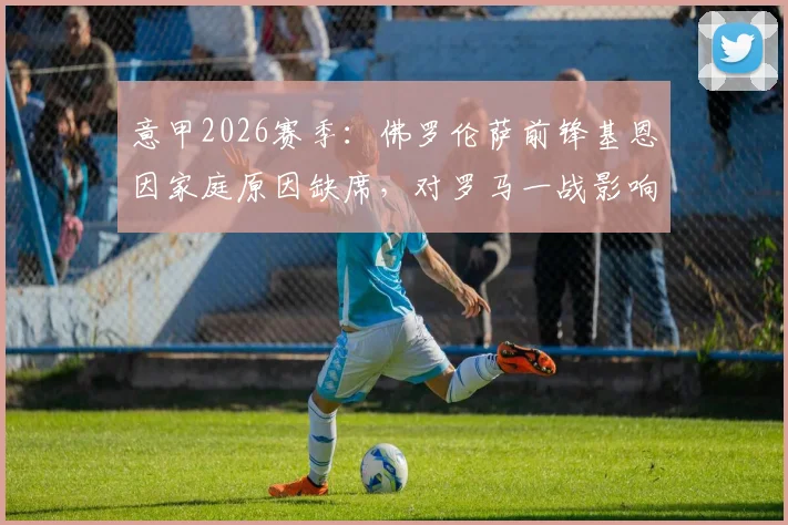 意甲2026赛季:佛罗伦萨前锋基恩因家庭原因缺席,对罗马一战影响解析与战术前瞻