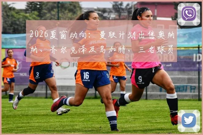 2026夏窗动向：曼联计划出售奥纳纳、齐尔克泽及乌加特，三名球员标价均在2000万英镑上下浮动