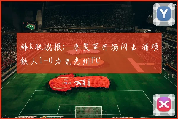韩K联战报：李昊宰开场闪击 浦项铁人1-0力克光州FC