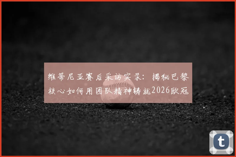 维蒂尼亚赛后采访实录：揭秘巴黎核心如何用团队精神铸就2026欧冠卫冕之路，个人与集体的关系深度解析