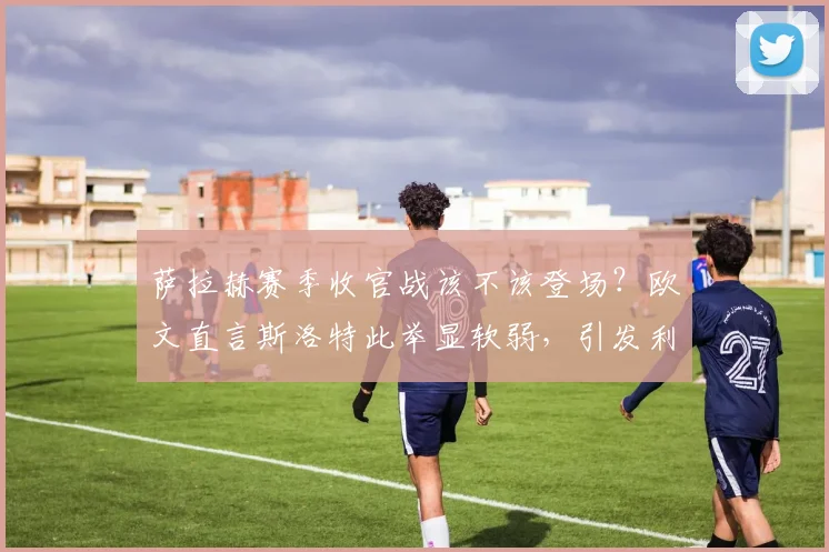 萨拉赫赛季收官战该不该登场？欧文直言斯洛特此举显软弱，引发利物浦用人策略大讨论