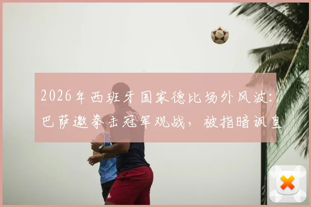 2026年西班牙国家德比场外风波：巴萨邀拳击冠军观战，被指暗讽皇马球员冲突事件