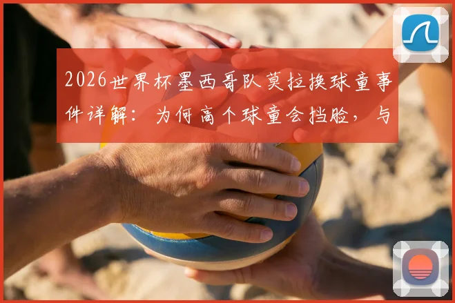 2026世界杯墨西哥队莫拉换球童事件详解:为何高个球童会挡脸,与哪位队友完成的趣味“换娃”?