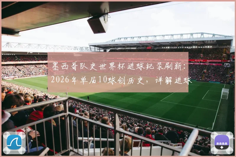 墨西哥队史世界杯进球纪录刷新:2026年单届10球创历史,详解进球分布与核心功臣表现,最终排名引热议