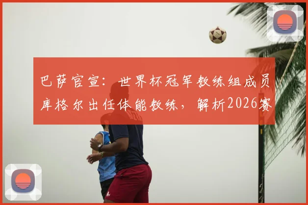 巴萨官宣:世界杯冠军教练组成员库格尔出任体能教练,解析2026赛季巴萨训练新变化与前景