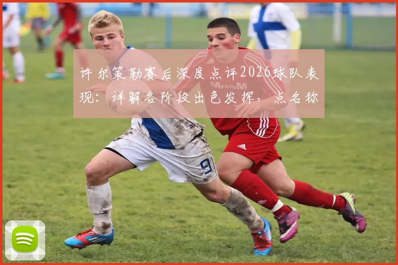 许尔策勒赛后深度点评2026球队表现:详解各阶段出色发挥,点名称赞核心球员引以为傲