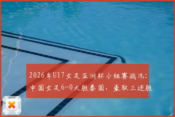 2026年U17女足亚洲杯小组赛战况:中国女足6-0大胜泰国,豪取三连胜强势晋级淘汰赛