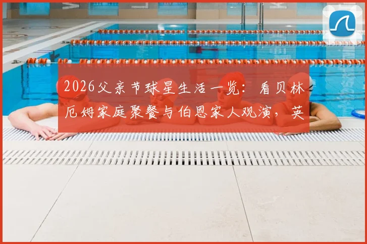 2026父亲节球星生活一览：看贝林厄姆家庭聚餐与伯恩家人观演，英格兰众星的温情家庭时光