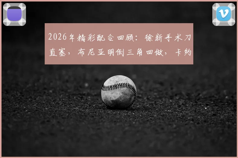 2026年精彩配合回顾:徐新手术刀直塞,布尼亚明倒三角回做,卡约一锤定音!附进球GIF与技术解析