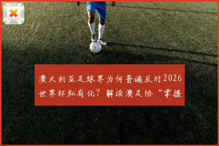 澳大利亚足球界为何普遍反对2026世界杯私有化？解读澳足协“掌握信息后表态”背后的深层考量
