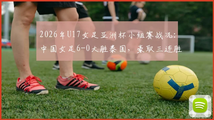 2026年U17女足亚洲杯小组赛战况：中国女足6-0大胜泰国，豪取三连胜强势晋级淘汰赛