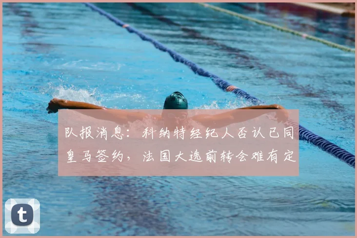队报消息:科纳特经纪人否认已同皇马签约,法国大选前转会难有定论,利物浦球迷可暂放宽心