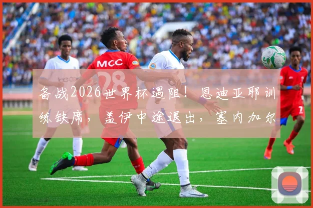 备战2026世界杯遇阻!恩迪亚耶训练缺席,盖伊中途退出,塞内加尔能否撼动法国队?