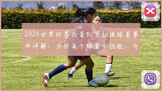 2026世界杯墨西哥队莫拉换球童事件详解：为何高个球童会挡脸，与哪位队友完成的趣味“换娃”？