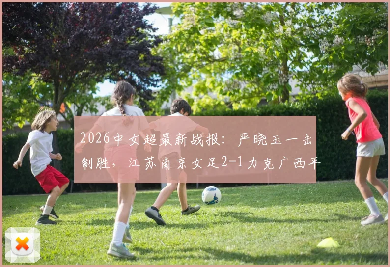 2026中女超最新战报：严晓玉一击制胜，江苏南京女足2-1力克广西平果呗侬，附两队赛季前景与积分榜深度解读