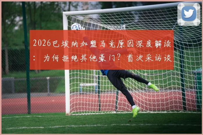 2026巴埃纳加盟马竞原因深度解读:为何拒绝其他豪门?首次采访谈及国王杯决赛展望