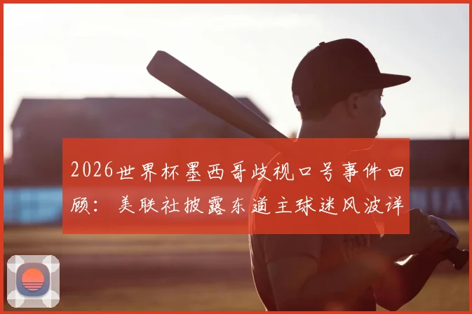 2026世界杯墨西哥歧视口号事件回顾:美联社披露东道主球迷风波详情,赛场管理难题引热议