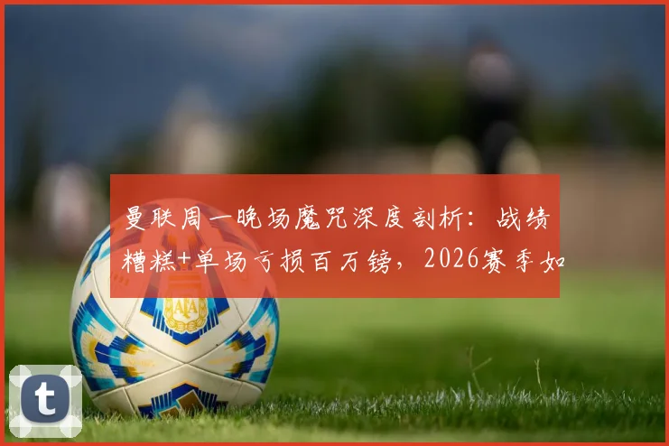 曼联周一晚场魔咒深度剖析：战绩糟糕+单场亏损百万镑，2026赛季如何破局？