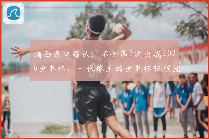 梅西亲口确认:不会第7次出战2026世界杯,一代球王的世界杯征程就此定格