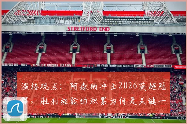 温格观点:阿森纳冲击2026英超冠军,胜利经验的积累为何是关键一步