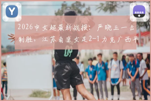 2026中女超最新战报:严晓玉一击制胜,江苏南京女足2-1力克广西平果呗侬,附两队赛季前景与积分榜深度解读