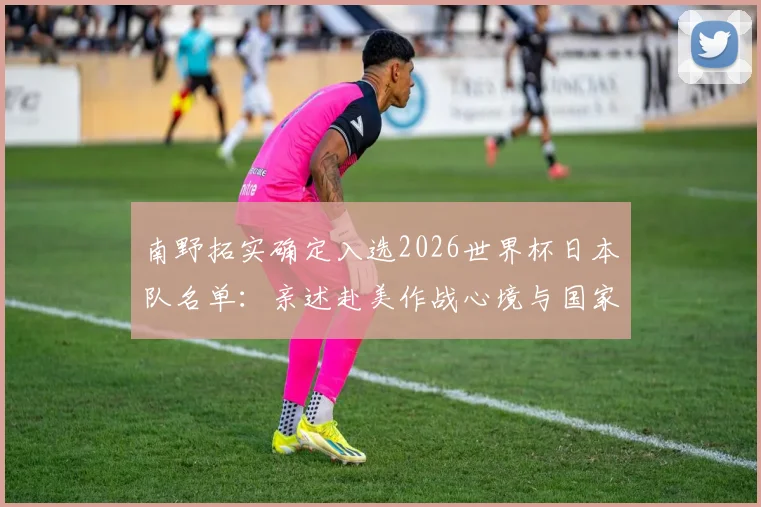 南野拓实确定入选2026世界杯日本队名单:亲述赴美作战心境与国家队前景展望
