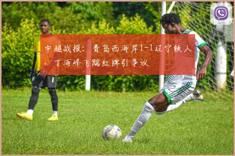 中超战报：青岛西海岸1-1辽宁铁人，丁海峰飞踹红牌引争议