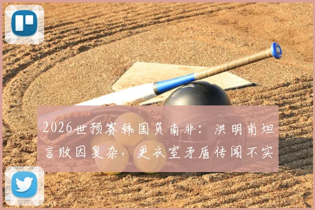 2026世预赛韩国负南非:洪明甫坦言败因复杂,更衣室矛盾传闻不实,战术短板与未来调整方向分析