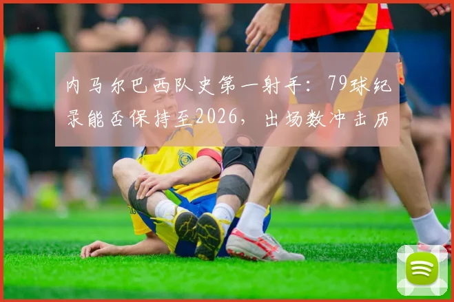 内马尔巴西队史第一射手：79球纪录能否保持至2026，出场数冲击历史第一前景分析