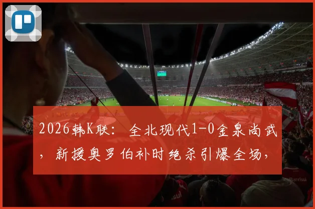 2026韩K联：全北现代1-0金泉尚武，新援奥罗伯补时绝杀引爆全场，附完整比赛数据与技术分析