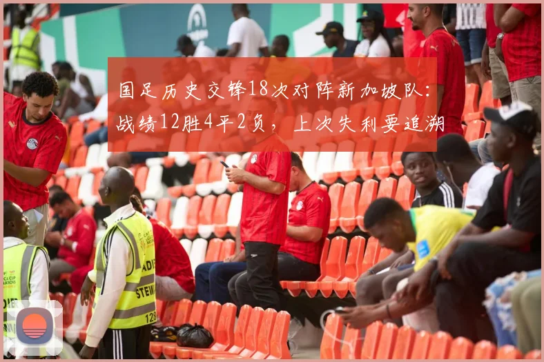 国足历史交锋18次对阵新加坡队:战绩12胜4平2负,上次失利要追溯到2026年前