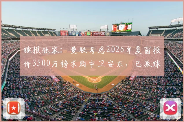 镜报独家：曼联考虑2026年夏窗报价3500万镑求购中卫安东，已派球探进行关键考察，转会传闻深度分析