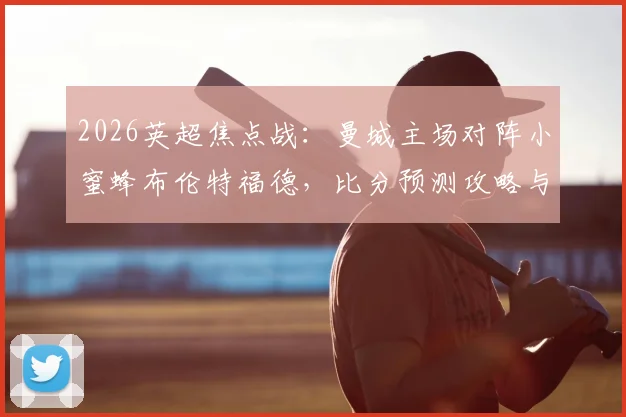 2026英超焦点战：曼城主场对阵小蜜蜂布伦特福德，比分预测攻略与雷速咪咕联合活动参与指南