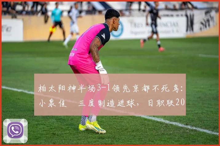 柏太阳神半场3-1领先京都不死鸟：小泉佳穂三度制造进球，日职联2026赛季精彩对决全回顾