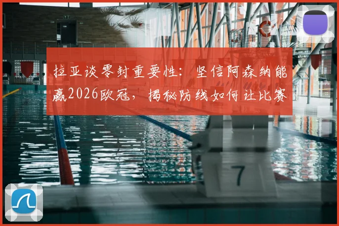 拉亚谈零封重要性：坚信阿森纳能赢2026欧冠，揭秘防线如何让比赛变简单