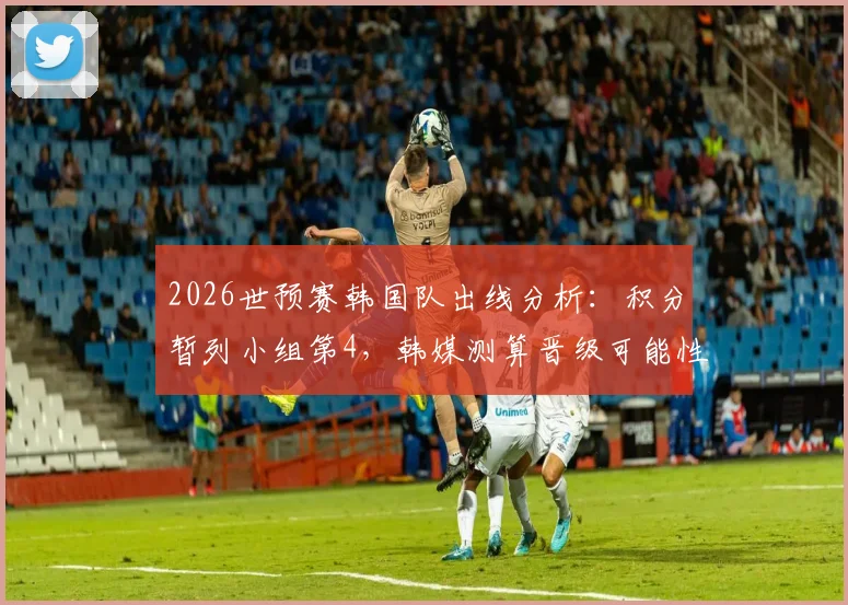 2026世预赛韩国队出线分析：积分暂列小组第4，韩媒测算晋级可能性仍超五成，附最后关键赛程解读