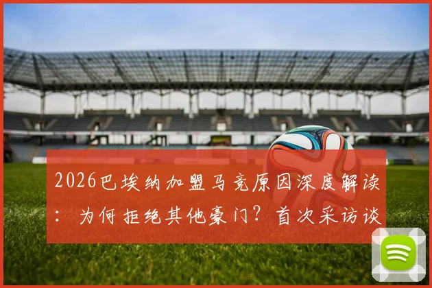 2026巴埃纳加盟马竞原因深度解读：为何拒绝其他豪门？首次采访谈及国王杯决赛展望